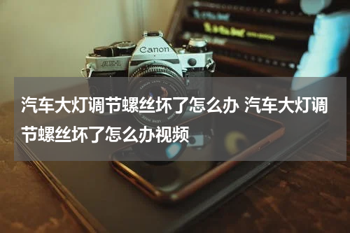 汽车大灯调节螺丝坏了怎么办 汽车大灯调节螺丝坏了怎么办视频