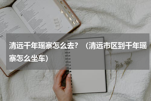 清远千年瑶寨怎么去？（清远市区到千年瑶寨怎么坐车）