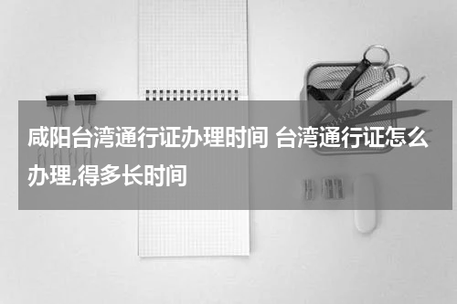 咸阳台湾通行证办理时间 台湾通行证怎么办理,得多长时间