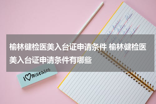 榆林健检医美入台证申请条件 榆林健检医美入台证申请条件有哪些