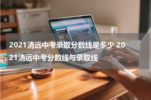 2021清远中考录取分数线是多少 2021清远中考分数线与录取线