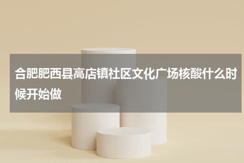 合肥肥西县高店镇社区文化广场核酸什么时候开始做