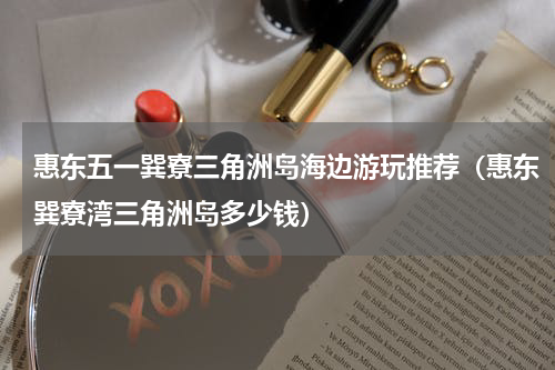 惠东五一巽寮三角洲岛海边游玩推荐（惠东巽寮湾三角洲岛多少钱）