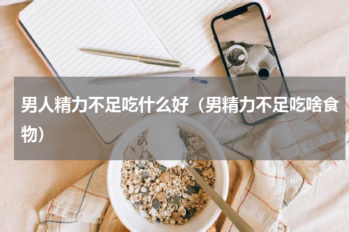 男人精力不足吃什么好（男精力不足吃啥食物）