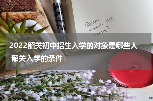 2022韶关初中招生入学的对象是哪些人 韶关入学的条件