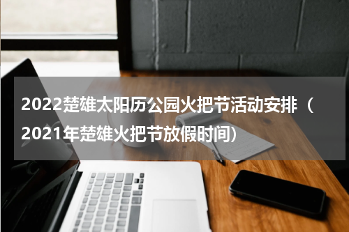 2022楚雄太阳历公园火把节活动安排（2021年楚雄火把节放假时间）