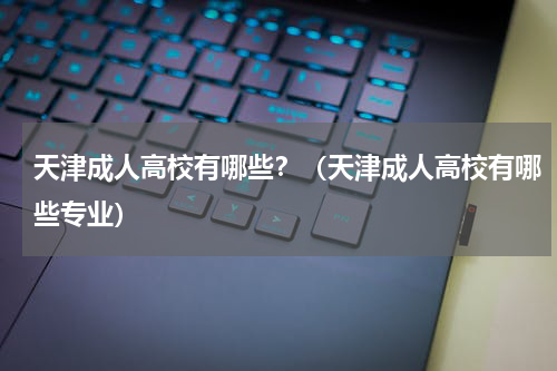 天津成人高校有哪些？（天津成人高校有哪些专业）