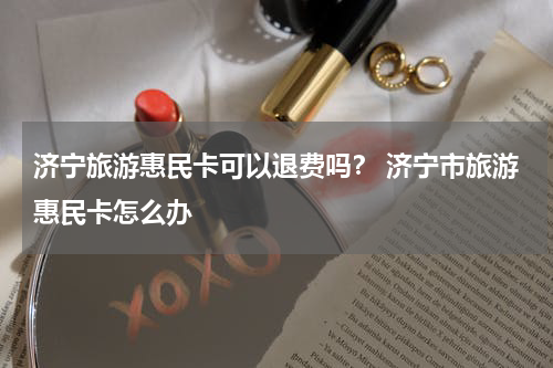 济宁旅游惠民卡可以退费吗？ 济宁市旅游惠民卡怎么办