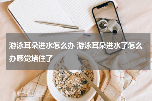 游泳耳朵进水怎么办 游泳耳朵进水了怎么办感觉堵住了