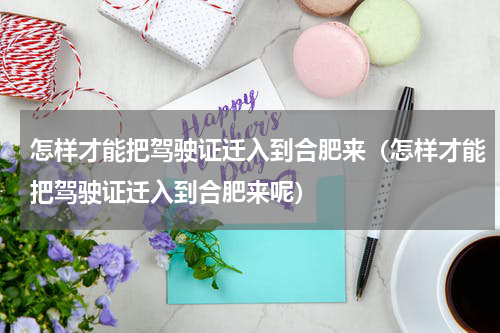 怎样才能把驾驶证迁入到合肥来（怎样才能把驾驶证迁入到合肥来呢）