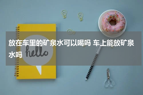 放在车里的矿泉水可以喝吗 车上能放矿泉水吗