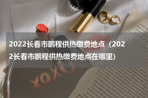 2022长春市鹏程供热缴费地点（2022长春市鹏程供热缴费地点在哪里）