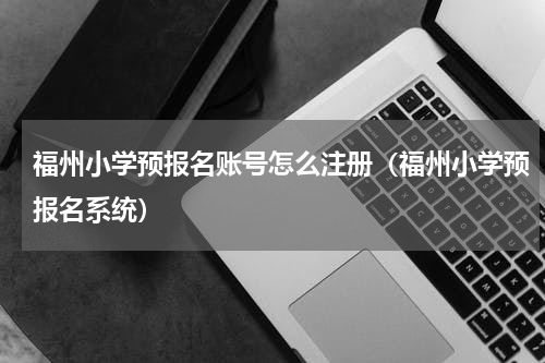 福州小学预报名账号怎么注册（福州小学预报名系统）