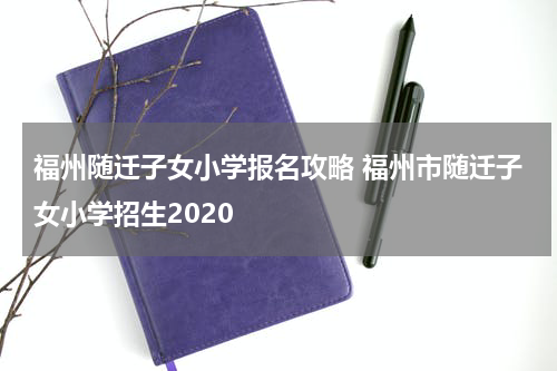 福州随迁子女小学报名攻略 福州市随迁子女小学招生2020