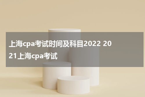 上海cpa考试时间及科目2022 2021上海cpa考试